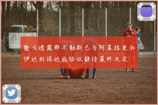 隆戈透露那不勒斯已与阿莱格里和伊达利诺达成协议静待最终决定