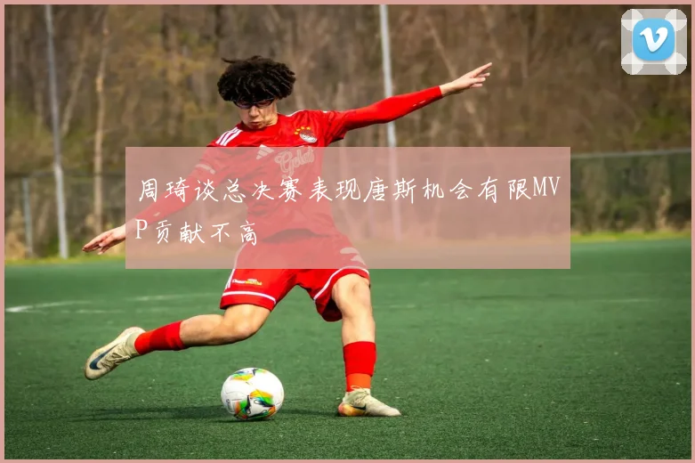 周琦谈总决赛表现唐斯机会有限MVP贡献不高