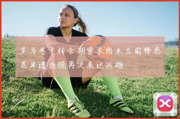 罗马冬季转会期曾求购米兰前锋恩昆库遭拒现再次表达兴趣