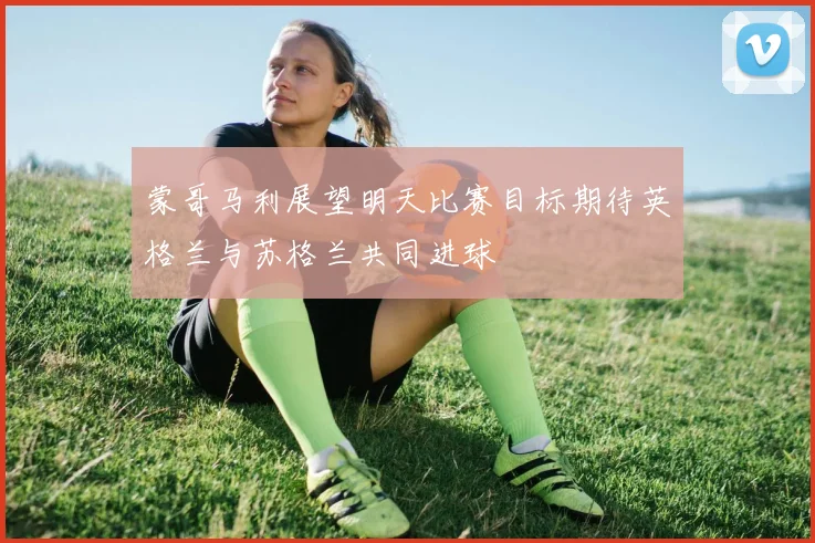 蒙哥马利展望明天比赛目标期待英格兰与苏格兰共同进球