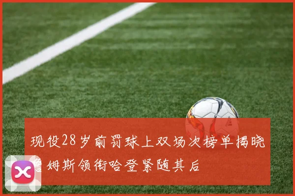 现役28岁前罚球上双场次榜单揭晓詹姆斯领衔哈登紧随其后