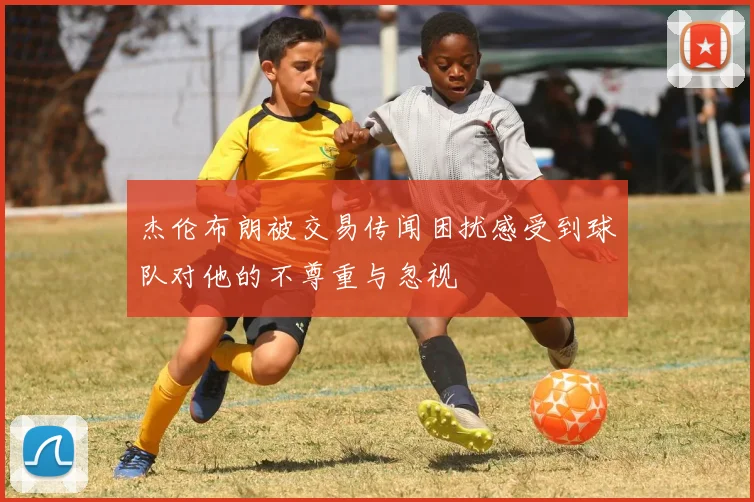 杰伦布朗被交易传闻困扰感受到球队对他的不尊重与忽视