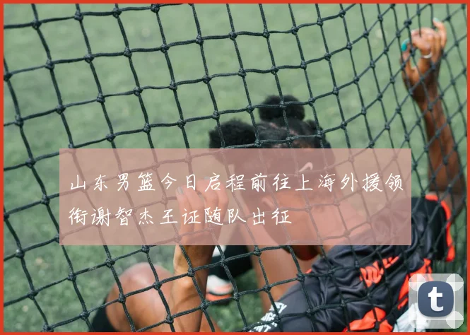 山东男篮今日启程前往上海外援领衔谢智杰王证随队出征