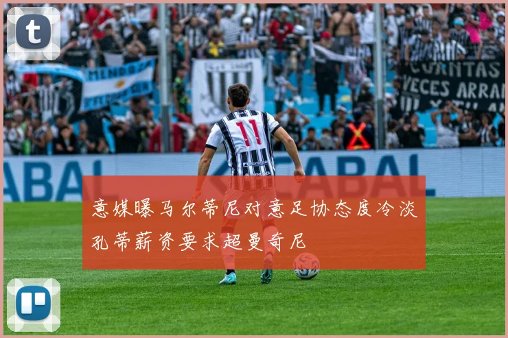 意媒曝马尔蒂尼对意足协态度冷淡孔蒂薪资要求超曼奇尼