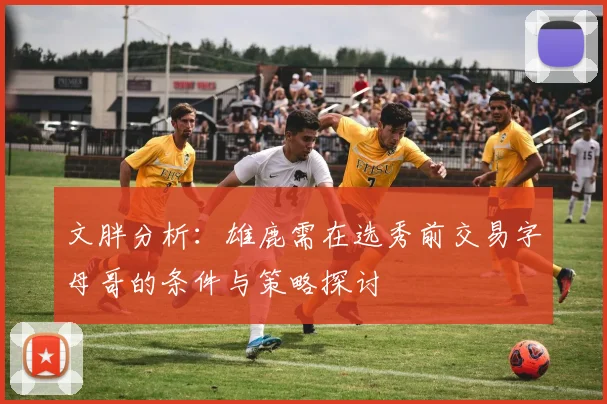 文胖分析：雄鹿需在选秀前交易字母哥的条件与策略探讨