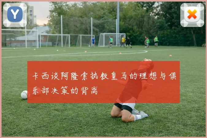 卡西谈阿隆索执教皇马的理想与俱乐部决策的背离