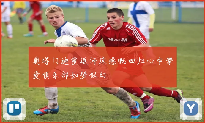 奥塔门迪重返河床感慨回归心中挚爱俱乐部如梦似幻