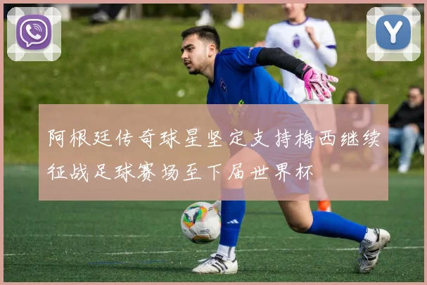阿根廷传奇球星坚定支持梅西继续征战足球赛场至下届世界杯