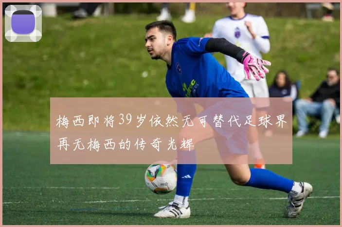 梅西即将39岁依然无可替代足球界再无梅西的传奇光辉