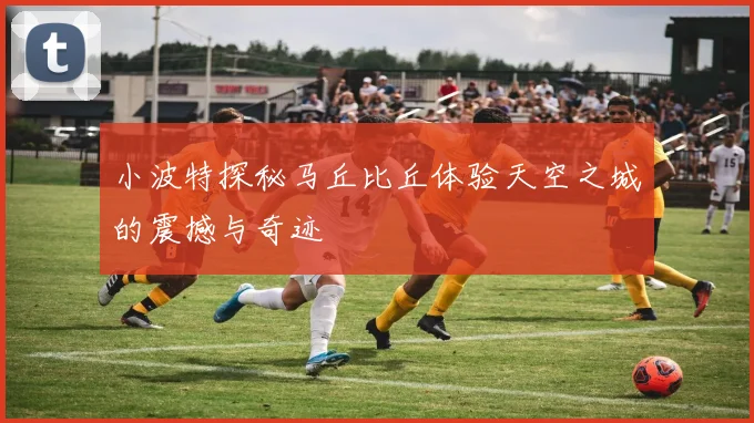 小波特探秘马丘比丘体验天空之城的震撼与奇迹
