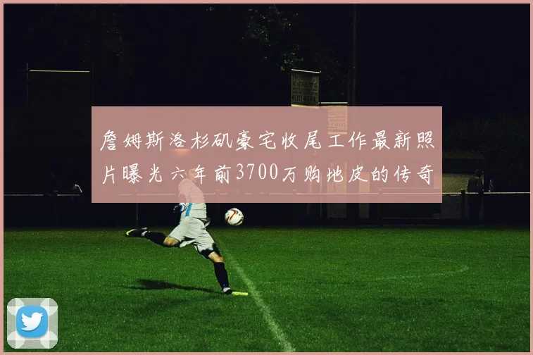 詹姆斯洛杉矶豪宅收尾工作最新照片曝光六年前3700万购地皮的传奇故事