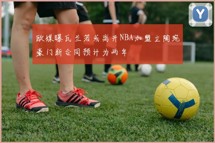 欧媒曝瓦兰若或离开NBA加盟立陶宛豪门新合同预计为两年