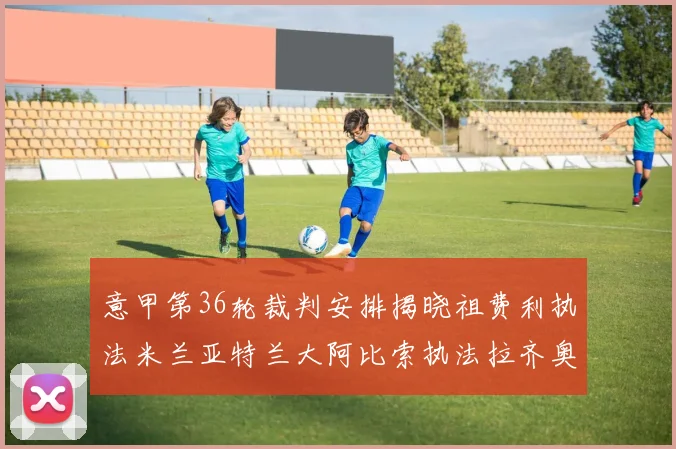 意甲第36轮裁判安排揭晓祖费利执法米兰亚特兰大阿比索执法拉齐奥国米